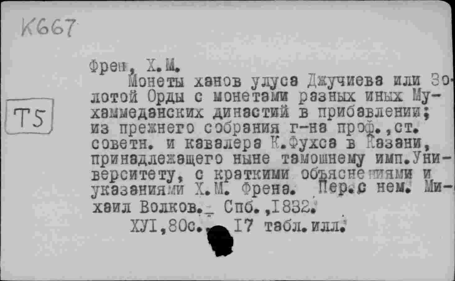 ﻿
TS
Фреи, X.M,
Монеты ханов улусэ Джучиева или ЗО1 лото! Орды с монетами разных иных Му-хаммеданских династий в прибавлении; из прежнего собрания г-на прот. ,ст. советн, и кавалера К.Фухсэ в казани, принадлежащего ныне тамошнему имп.Уни-верситету, с краткими объяснеттнми и указаниями Х.М, Френа. Пер.с нем, Михаил Волков.^ Спб. ,1832^
ХУ1,80с»^17 табл, илл.